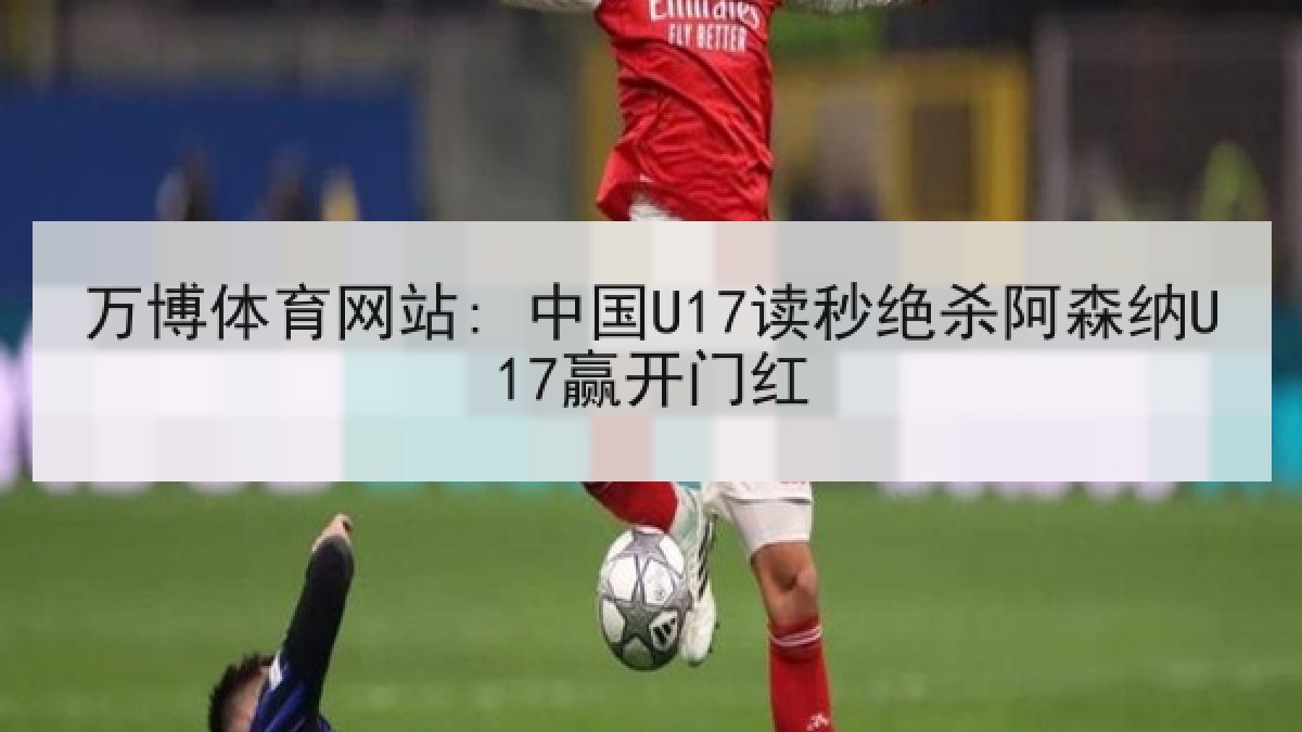 万博体育网站: 中国U17读秒绝杀阿森纳U17赢开门红